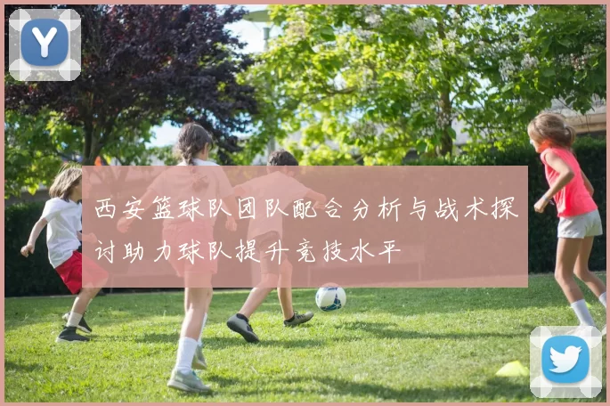 西安篮球队团队配合分析与战术探讨助力球队提升竞技水平