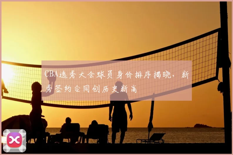 CBA选秀大会球员身价排序揭晓，新秀签约合同创历史新高