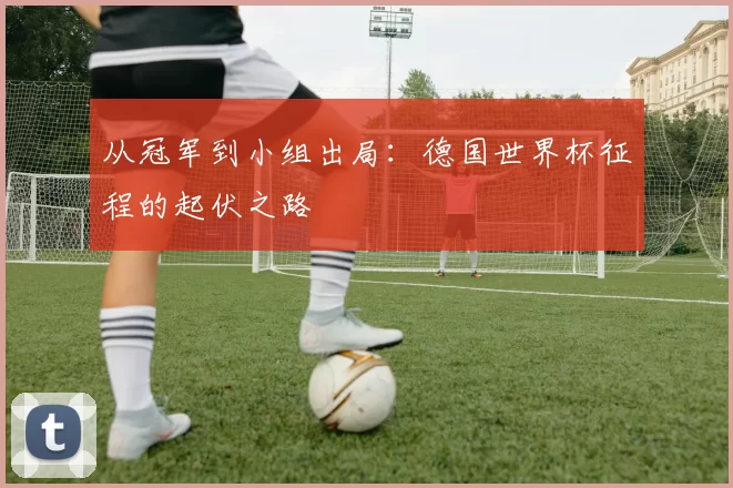 从冠军到小组出局：德国世界杯征程的起伏之路