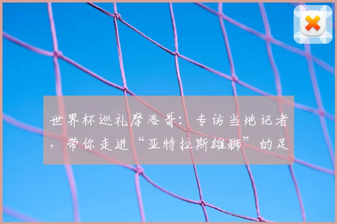 世界杯巡礼摩洛哥：专访当地记者，带你走进“亚特拉斯雄狮”的足球热土