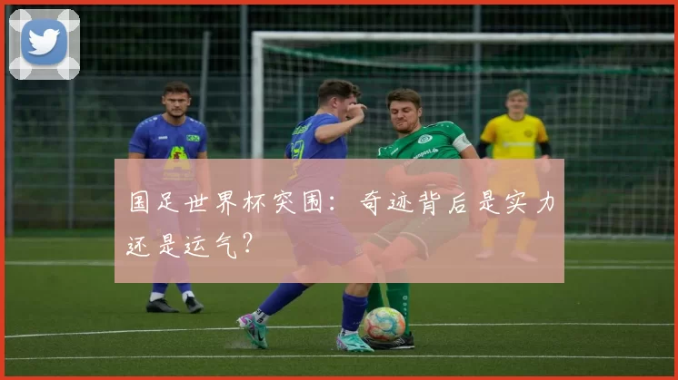 国足世界杯突围：奇迹背后是实力还是运气？