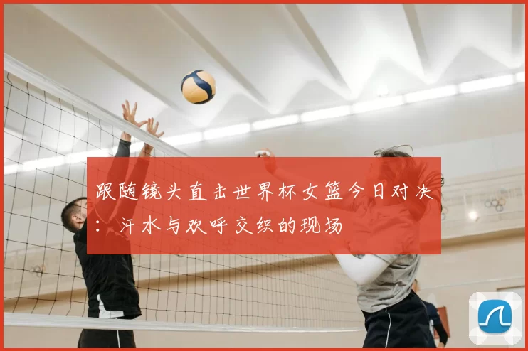跟随镜头直击世界杯女篮今日对决：汗水与欢呼交织的现场