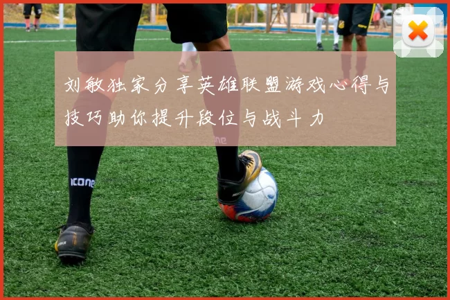 刘敏独家分享英雄联盟游戏心得与技巧助你提升段位与战斗力