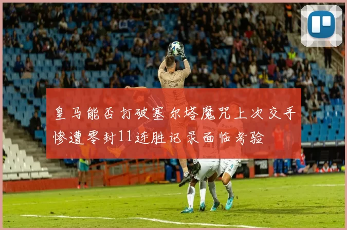 皇马能否打破塞尔塔魔咒上次交手惨遭零封11连胜记录面临考验
