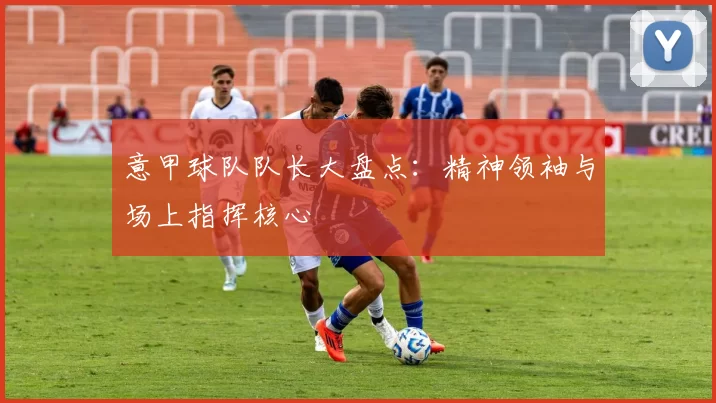 意甲球队队长大盘点：精神领袖与场上指挥核心