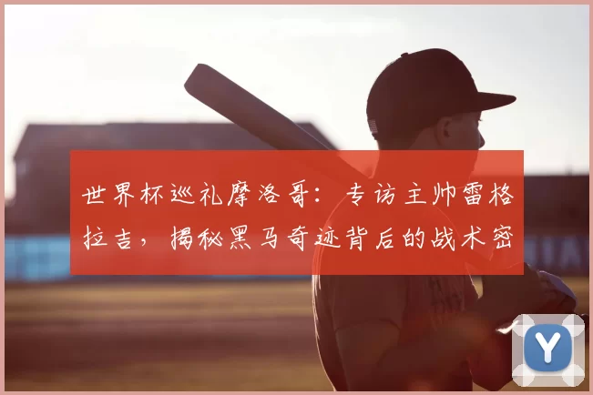 世界杯巡礼摩洛哥:专访主帅雷格拉吉,揭秘黑马奇迹背后的战术密码