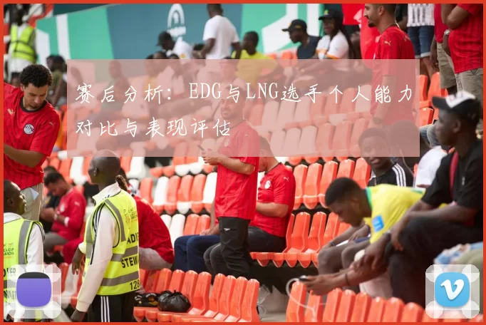 赛后分析：EDG与LNG选手个人能力对比与表现评估