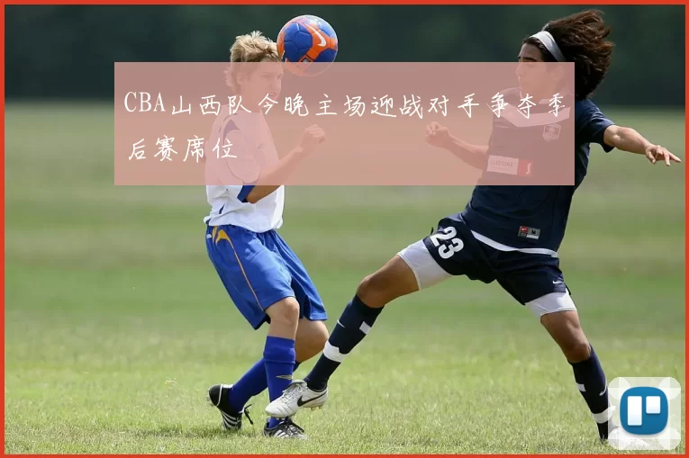 CBA山西队今晚主场迎战对手争夺季后赛席位