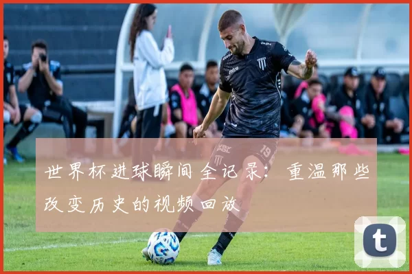 世界杯进球瞬间全记录:重温那些改变历史的视频回放