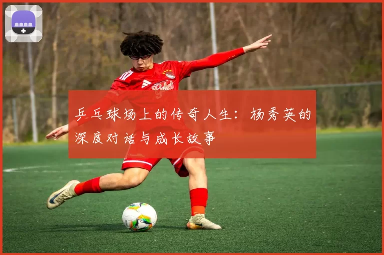 乒乓球场上的传奇人生：杨秀英的深度对话与成长故事