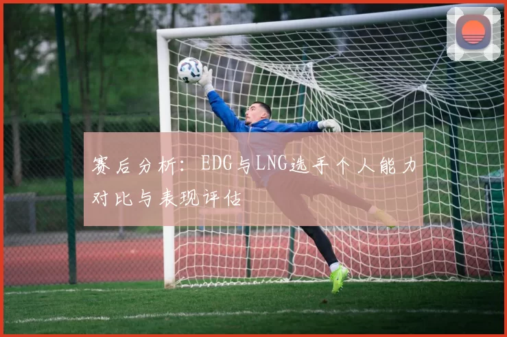 赛后分析：EDG与LNG选手个人能力对比与表现评估