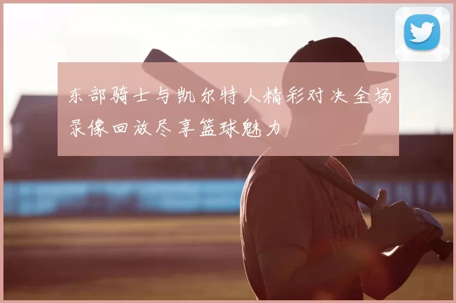 东部骑士与凯尔特人精彩对决全场录像回放尽享篮球魅力
