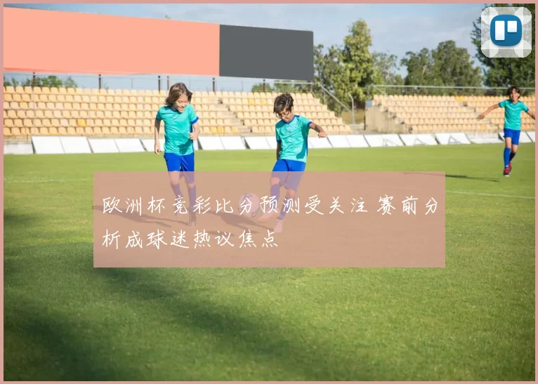 欧洲杯竞彩比分预测受关注 赛前分析成球迷热议焦点