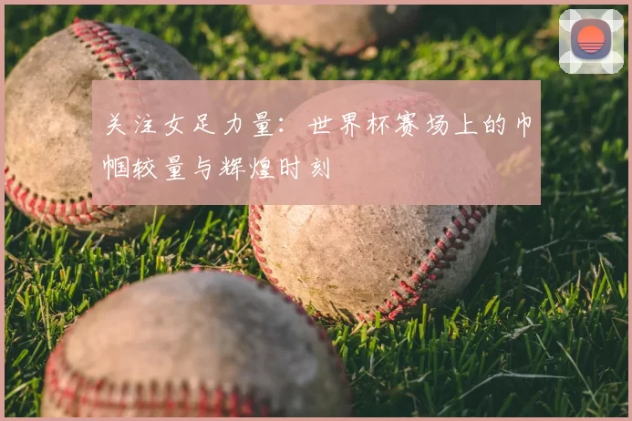 关注女足力量:世界杯赛场上的巾帼较量与辉煌时刻
