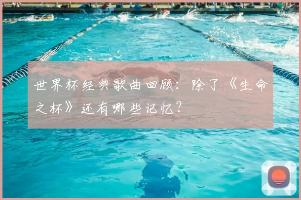 世界杯经典歌曲回顾:除了《生命之杯》还有哪些记忆?
