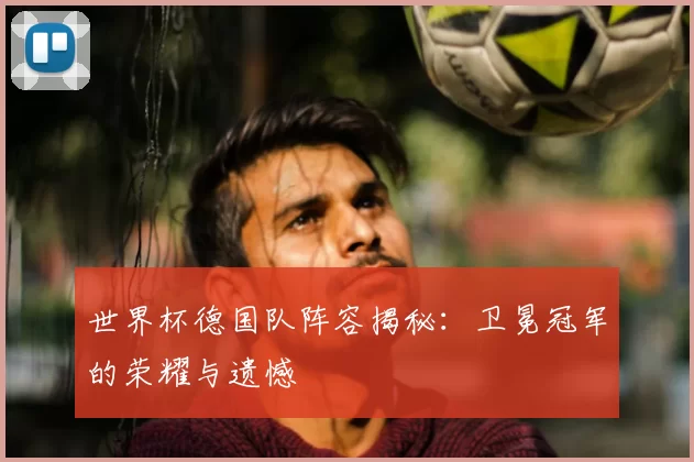 世界杯德国队阵容揭秘:卫冕冠军的荣耀与遗憾