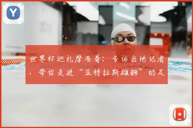 世界杯巡礼摩洛哥：专访当地记者，带你走进“亚特拉斯雄狮”的足球热土