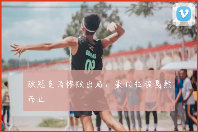 欧冠皇马惨败出局，豪门征程戛然而止