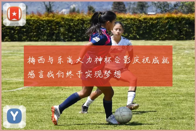 梅西与乐高大力神杯合影庆祝成就感言我们终于实现梦想