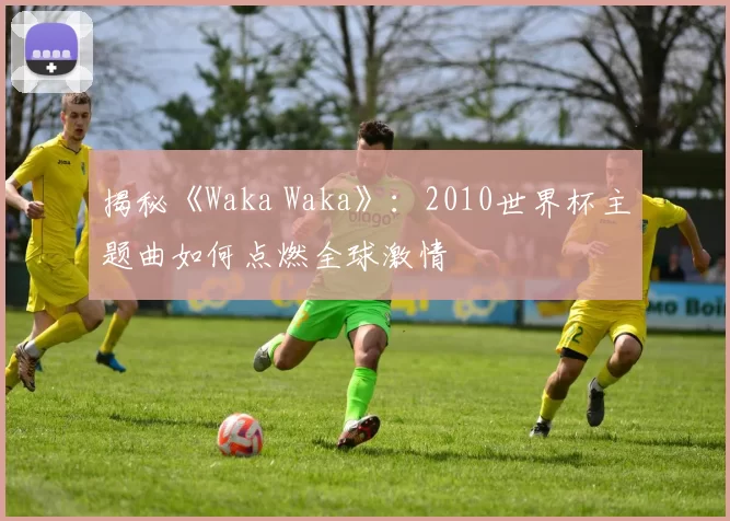 揭秘《Waka Waka》：2010世界杯主题曲如何点燃全球激情
