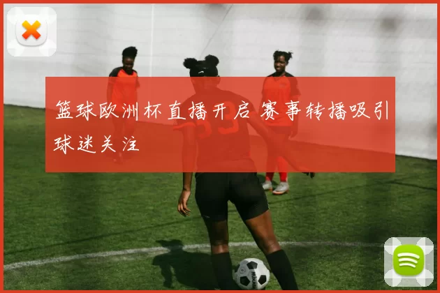 篮球欧洲杯直播开启 赛事转播吸引球迷关注
