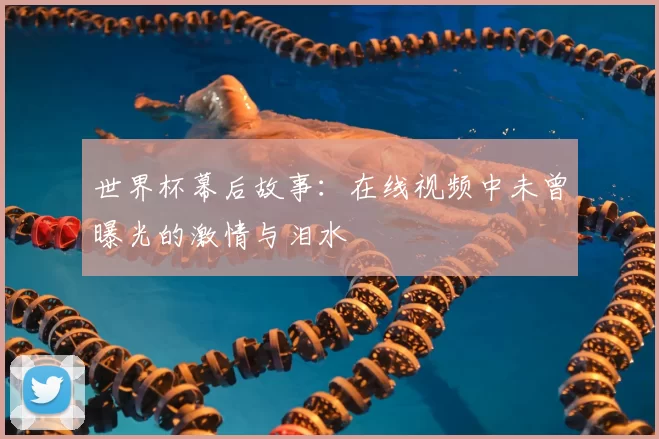 世界杯幕后故事：在线视频中未曾曝光的激情与泪水