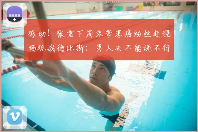 感动！张雪下周末带患癌粉丝赴现场观战德比斯：男人决不能说不行