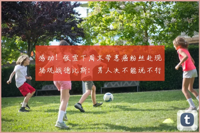 感动!张雪下周末带患癌粉丝赴现场观战德比斯:男人决不能说不行
