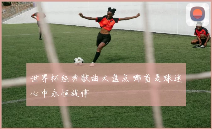 世界杯经典歌曲大盘点 哪首是球迷心中永恒旋律