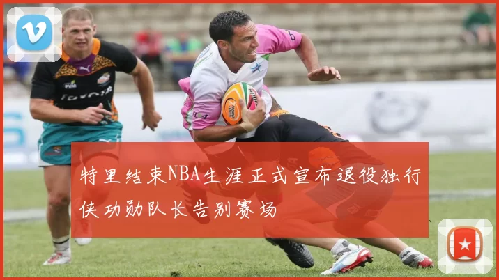特里结束NBA生涯正式宣布退役独行侠功勋队长告别赛场