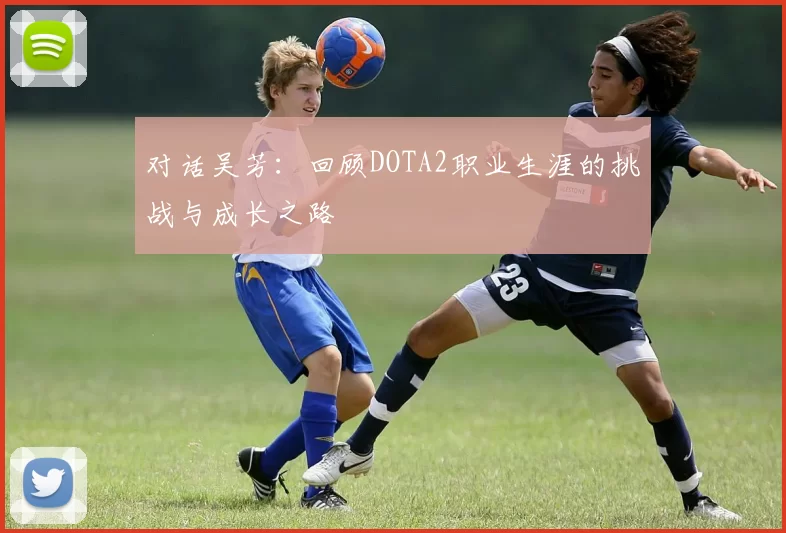 对话吴芳:回顾DOTA2职业生涯的挑战与成长之路
