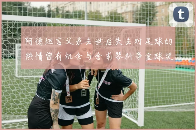 阿德坦言父亲去世后失去对足球的热情曾有机会与舍甫琴科争金球奖