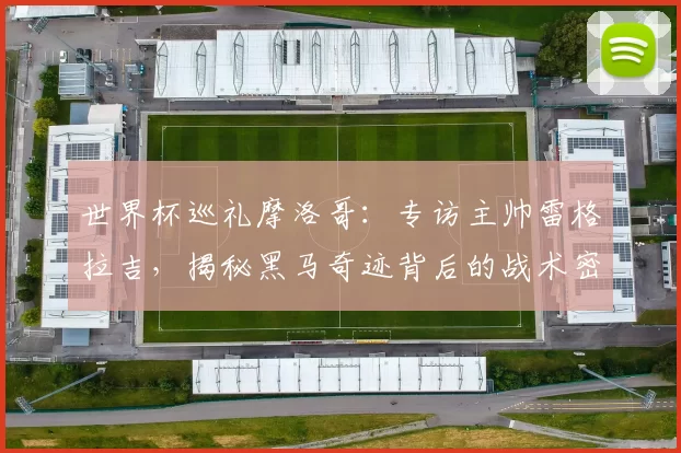 世界杯巡礼摩洛哥：专访主帅雷格拉吉，揭秘黑马奇迹背后的战术密码