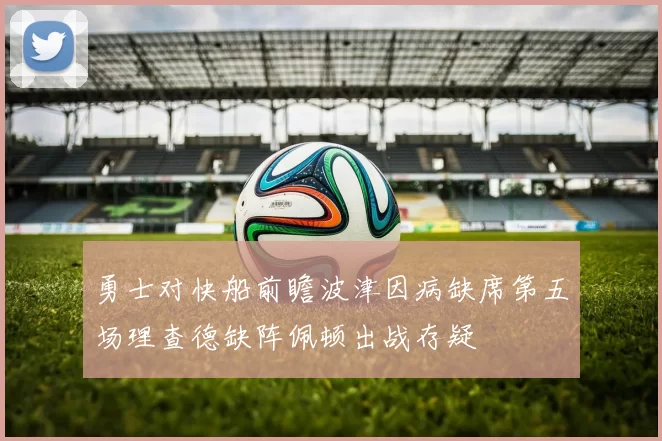 勇士对快船前瞻波津因病缺席第五场理查德缺阵佩顿出战存疑
