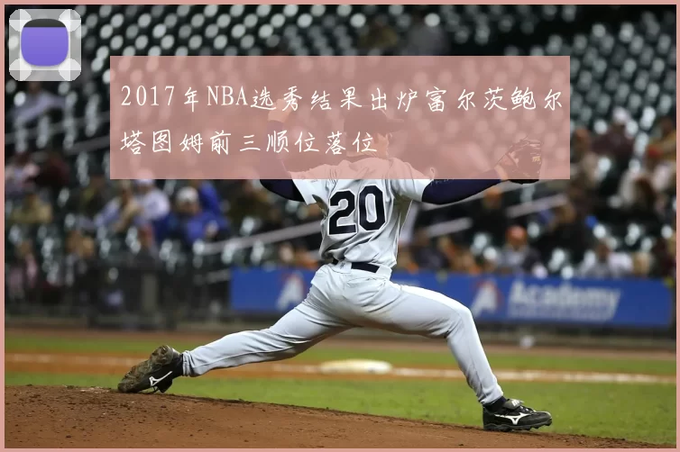 2017年NBA选秀结果出炉富尔茨鲍尔塔图姆前三顺位落位