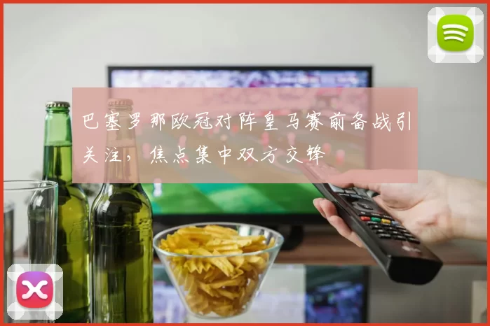 巴塞罗那欧冠对阵皇马赛前备战引关注，焦点集中双方交锋