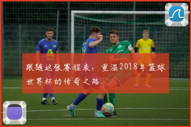 跟随这张赛程表,重温2018年篮球世界杯的传奇之路