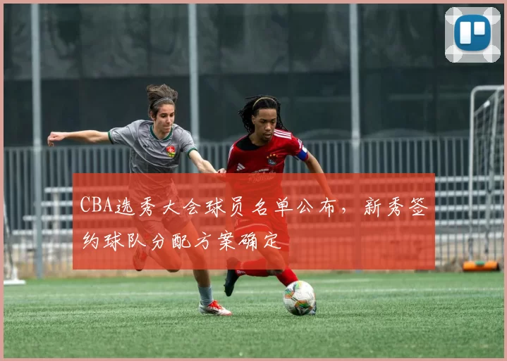 CBA选秀大会球员名单公布,新秀签约球队分配方案确定