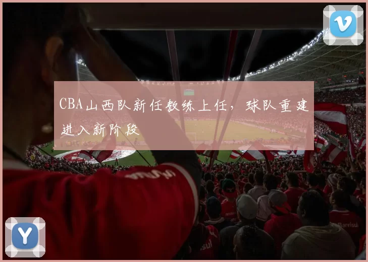 CBA山西队新任教练上任，球队重建进入新阶段