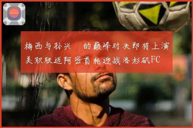 梅西与孙兴慜的巅峰对决即将上演美职联迈阿密首轮迎战洛杉矶FC