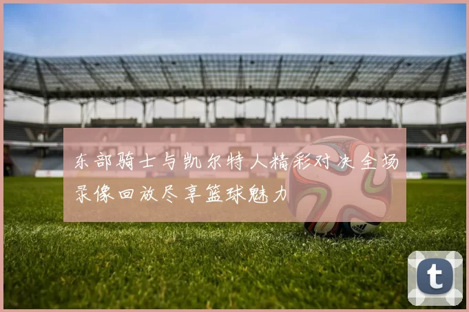 东部骑士与凯尔特人精彩对决全场录像回放尽享篮球魅力