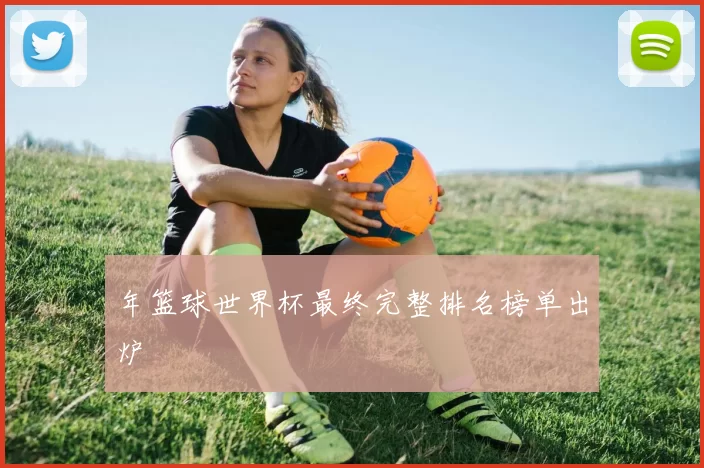 年篮球世界杯最终完整排名榜单出炉