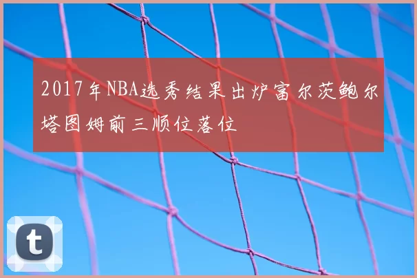 2017年NBA选秀结果出炉富尔茨鲍尔塔图姆前三顺位落位