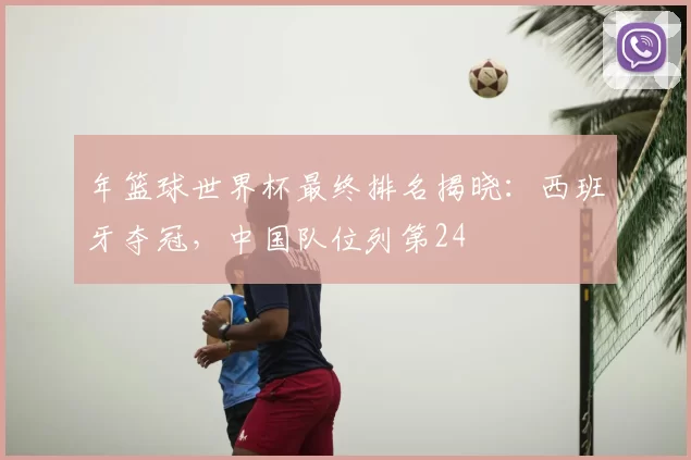年篮球世界杯最终排名揭晓：西班牙夺冠，中国队位列第24