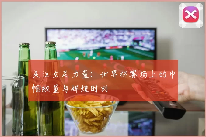 关注女足力量:世界杯赛场上的巾帼较量与辉煌时刻