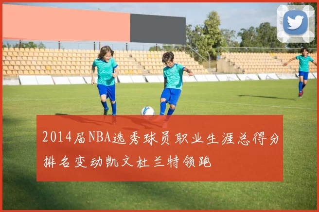 2014届NBA选秀球员职业生涯总得分排名变动凯文杜兰特领跑