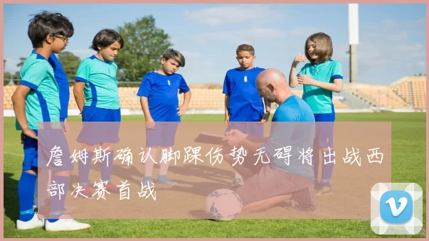 詹姆斯确认脚踝伤势无碍将出战西部决赛首战