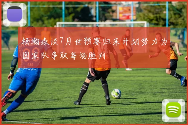 杨瀚森谈7月世预赛归来计划努力为国家队争取每场胜利