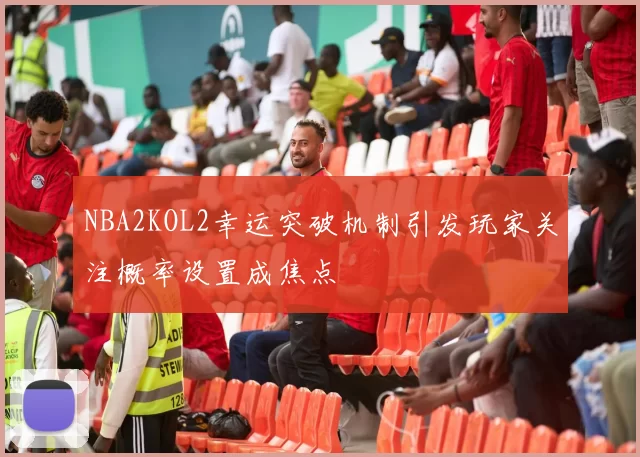 NBA2KOL2幸运突破机制引发玩家关注概率设置成焦点