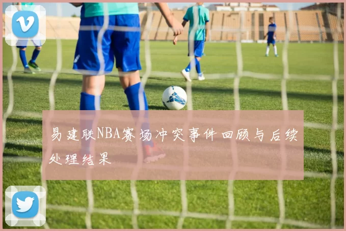 易建联NBA赛场冲突事件回顾与后续处理结果